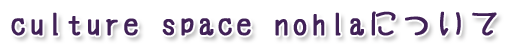 culture space nohlaについて